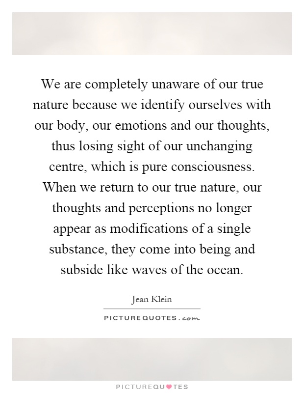We are completely unaware of our true nature because we identify ourselves with our body, our emotions and our thoughts, thus losing sight of our unchanging centre, which is pure consciousness. When we return to our true nature, our thoughts and perceptions no longer appear as modifications of a single substance, they come into being and subside like waves of the ocean Picture Quote #1