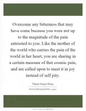 Overcome any bitterness that may have come because you were not up to the magnitude of the pain entrusted to you. Like the mother of the world who carries the pain of the world in her heart, you are sharing in a certain measure of that cosmic pain, and are called upon to meet it in joy instead of self pity Picture Quote #1