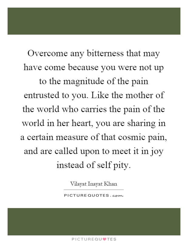 Overcome any bitterness that may have come because you were not up to the magnitude of the pain entrusted to you. Like the mother of the world who carries the pain of the world in her heart, you are sharing in a certain measure of that cosmic pain, and are called upon to meet it in joy instead of self pity Picture Quote #1