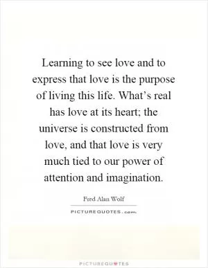 Learning to see love and to express that love is the purpose of living this life. What’s real has love at its heart; the universe is constructed from love, and that love is very much tied to our power of attention and imagination Picture Quote #1