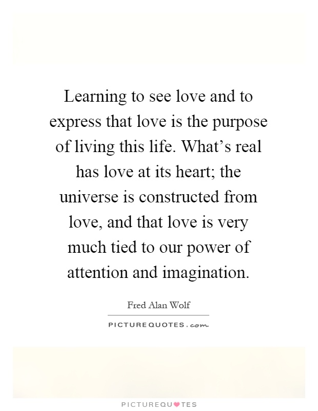 Learning to see love and to express that love is the purpose of living this life. What's real has love at its heart; the universe is constructed from love, and that love is very much tied to our power of attention and imagination Picture Quote #1