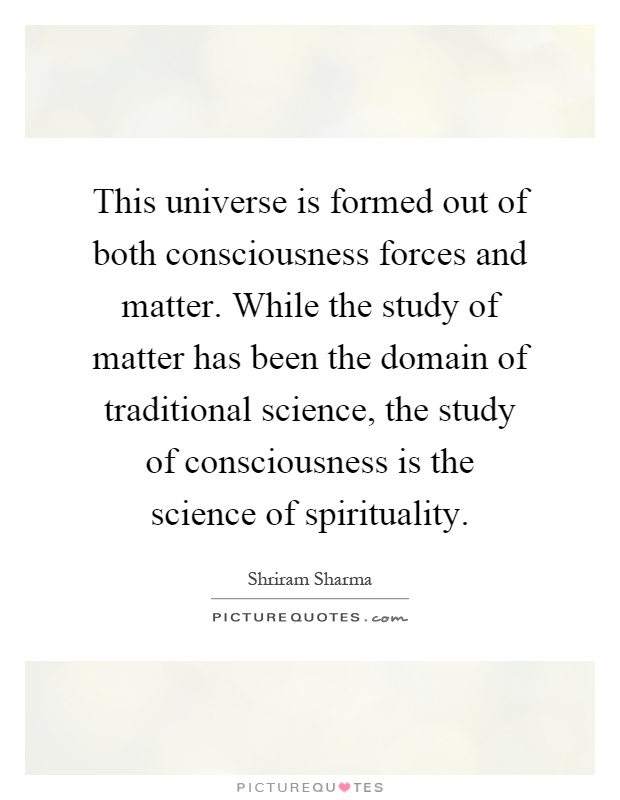 This universe is formed out of both consciousness forces and matter. While the study of matter has been the domain of traditional science, the study of consciousness is the science of spirituality Picture Quote #1