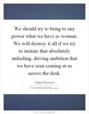 We should try to bring to any power what we have as women. We will destroy it all if we try to imitate that absolutely unfeeling, driving ambition that we have seen coming at us across the desk Picture Quote #1