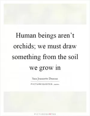 Human beings aren’t orchids; we must draw something from the soil we grow in Picture Quote #1