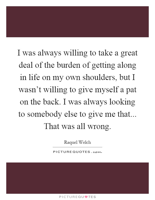 I was always willing to take a great deal of the burden of getting along in life on my own shoulders, but I wasn't willing to give myself a pat on the back. I was always looking to somebody else to give me that... That was all wrong Picture Quote #1