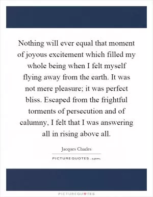 Nothing will ever equal that moment of joyous excitement which filled my whole being when I felt myself flying away from the earth. It was not mere pleasure; it was perfect bliss. Escaped from the frightful torments of persecution and of calumny, I felt that I was answering all in rising above all Picture Quote #1