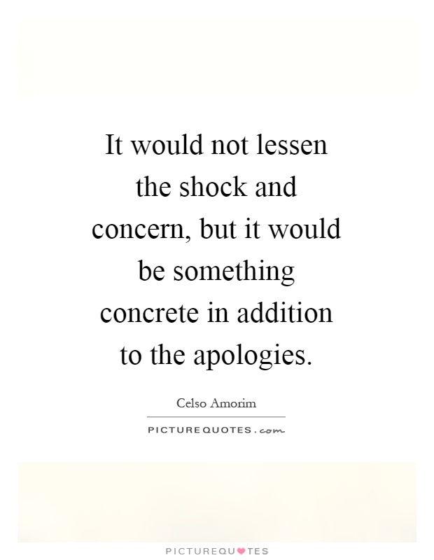 It would not lessen the shock and concern, but it would be something concrete in addition to the apologies Picture Quote #1