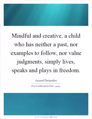 Mindful and creative, a child who has neither a past, nor examples to follow, nor value judgments, simply lives, speaks and plays in freedom Picture Quote #1