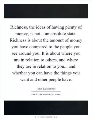 Richness, the ideas of having plenty of money, is not... an absolute state. Richness is about the amount of money you have compared to the people you see around you. It is about where you are in relation to others, and where they are in relation to you... and whether you can have the things you want and other people have Picture Quote #1