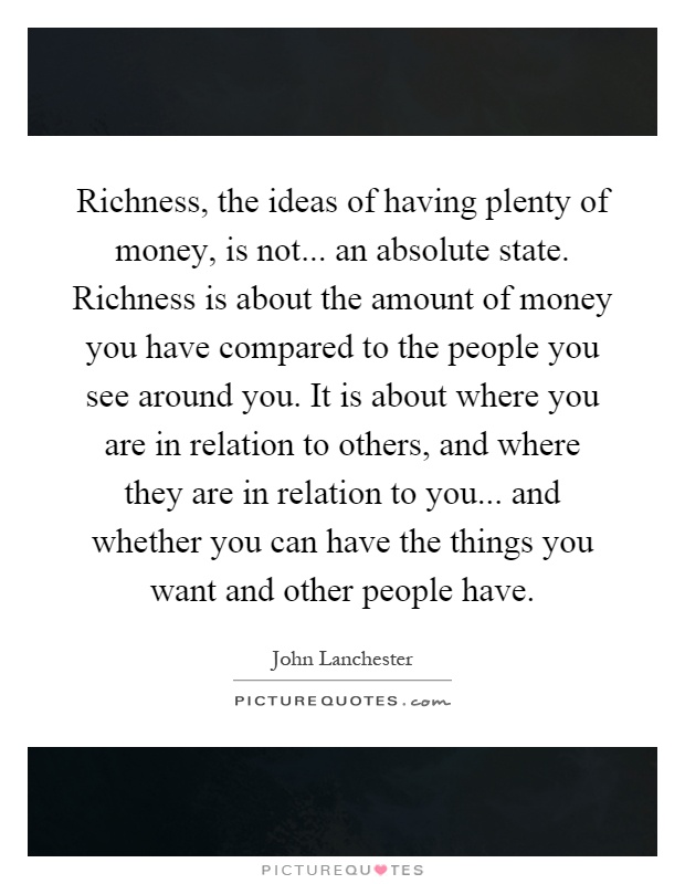 Richness, the ideas of having plenty of money, is not... an absolute state. Richness is about the amount of money you have compared to the people you see around you. It is about where you are in relation to others, and where they are in relation to you... and whether you can have the things you want and other people have Picture Quote #1