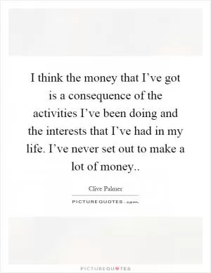 I think the money that I’ve got is a consequence of the activities I’ve been doing and the interests that I’ve had in my life. I’ve never set out to make a lot of money Picture Quote #1