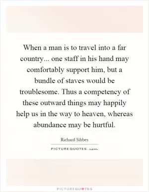 When a man is to travel into a far country... one staff in his hand may comfortably support him, but a bundle of staves would be troublesome. Thus a competency of these outward things may happily help us in the way to heaven, whereas abundance may be hurtful Picture Quote #1