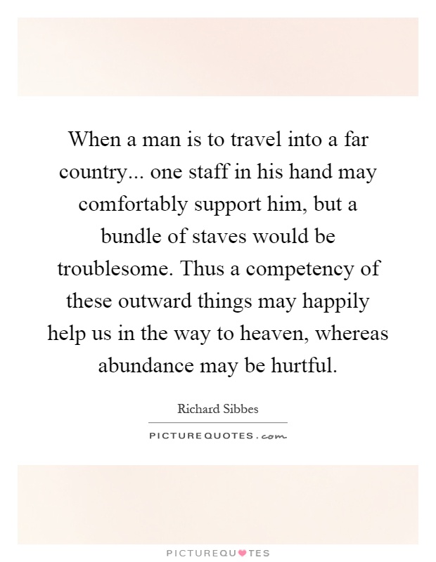 When a man is to travel into a far country... one staff in his hand may comfortably support him, but a bundle of staves would be troublesome. Thus a competency of these outward things may happily help us in the way to heaven, whereas abundance may be hurtful Picture Quote #1