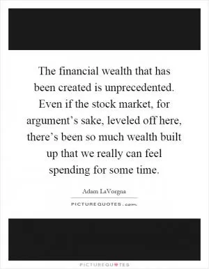 The financial wealth that has been created is unprecedented. Even if the stock market, for argument’s sake, leveled off here, there’s been so much wealth built up that we really can feel spending for some time Picture Quote #1