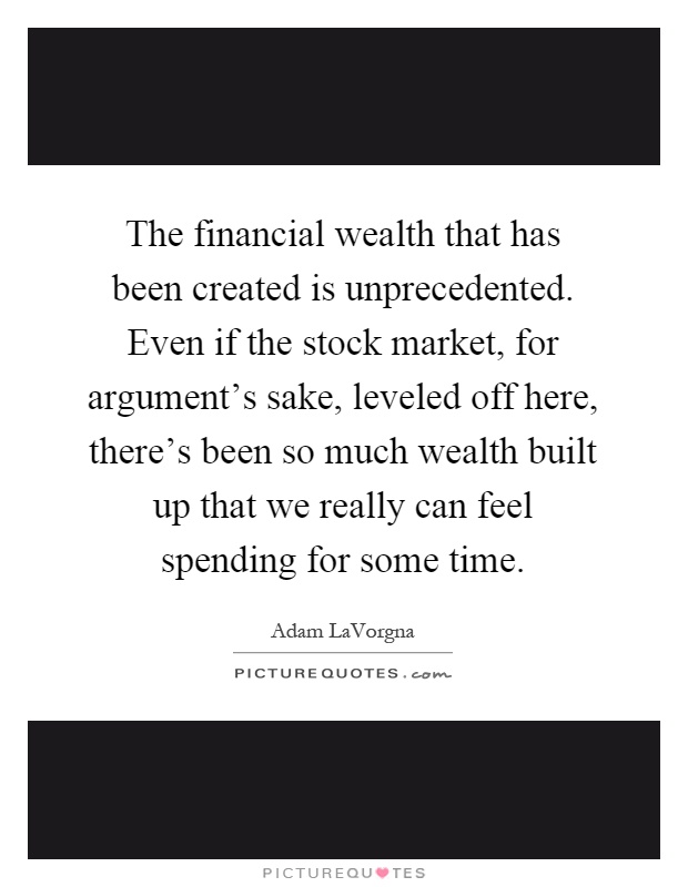 The financial wealth that has been created is unprecedented. Even if the stock market, for argument's sake, leveled off here, there's been so much wealth built up that we really can feel spending for some time Picture Quote #1