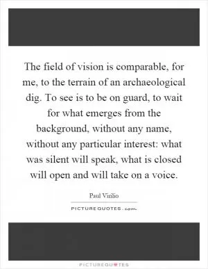The field of vision is comparable, for me, to the terrain of an archaeological dig. To see is to be on guard, to wait for what emerges from the background, without any name, without any particular interest: what was silent will speak, what is closed will open and will take on a voice Picture Quote #1