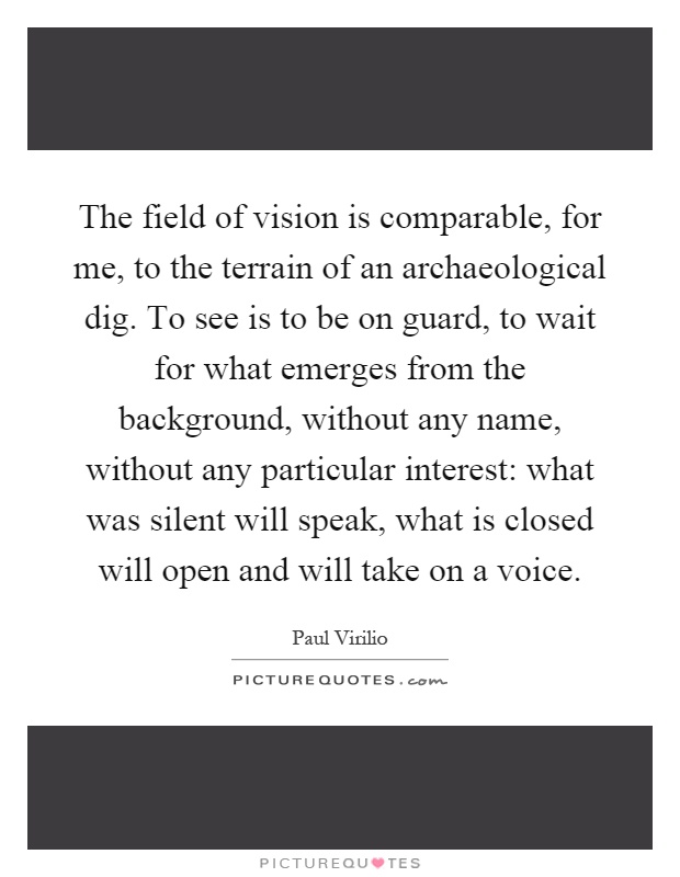 The field of vision is comparable, for me, to the terrain of an archaeological dig. To see is to be on guard, to wait for what emerges from the background, without any name, without any particular interest: what was silent will speak, what is closed will open and will take on a voice Picture Quote #1