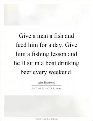 Give a man a fish and feed him for a day. Give him a fishing lesson and he’ll sit in a boat drinking beer every weekend Picture Quote #1
