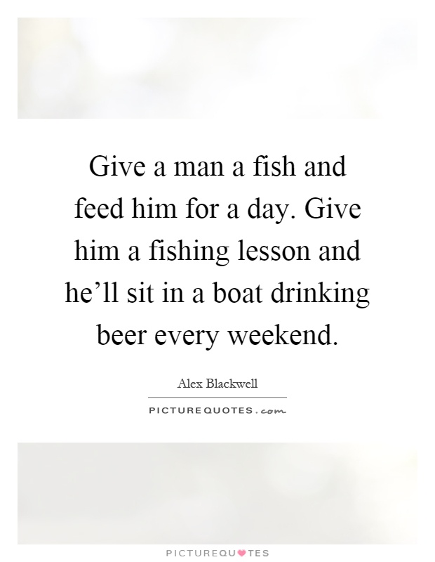 Give a man a fish and feed him for a day. Give him a fishing lesson and he'll sit in a boat drinking beer every weekend Picture Quote #1