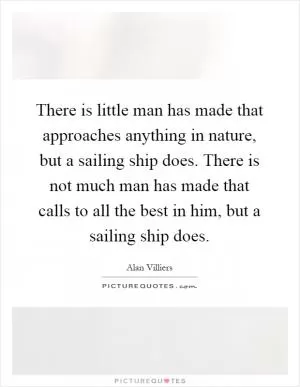 There is little man has made that approaches anything in nature, but a sailing ship does. There is not much man has made that calls to all the best in him, but a sailing ship does Picture Quote #1