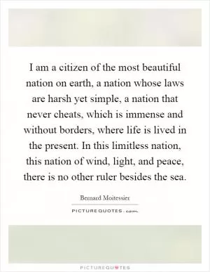 I am a citizen of the most beautiful nation on earth, a nation whose laws are harsh yet simple, a nation that never cheats, which is immense and without borders, where life is lived in the present. In this limitless nation, this nation of wind, light, and peace, there is no other ruler besides the sea Picture Quote #1