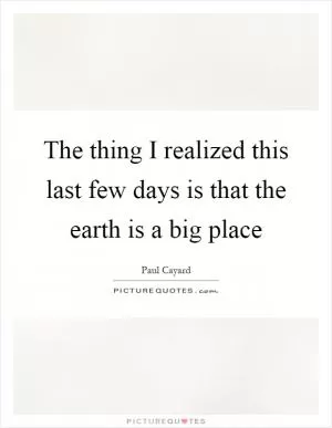 The thing I realized this last few days is that the earth is a big place Picture Quote #1