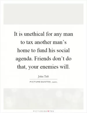 It is unethical for any man to tax another man’s home to fund his social agenda. Friends don’t do that, your enemies will Picture Quote #1