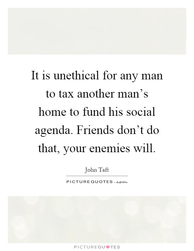 It is unethical for any man to tax another man's home to fund his social agenda. Friends don't do that, your enemies will Picture Quote #1