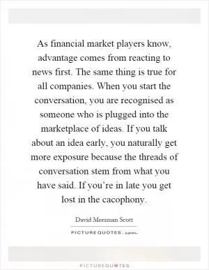 As financial market players know, advantage comes from reacting to news first. The same thing is true for all companies. When you start the conversation, you are recognised as someone who is plugged into the marketplace of ideas. If you talk about an idea early, you naturally get more exposure because the threads of conversation stem from what you have said. If you’re in late you get lost in the cacophony Picture Quote #1