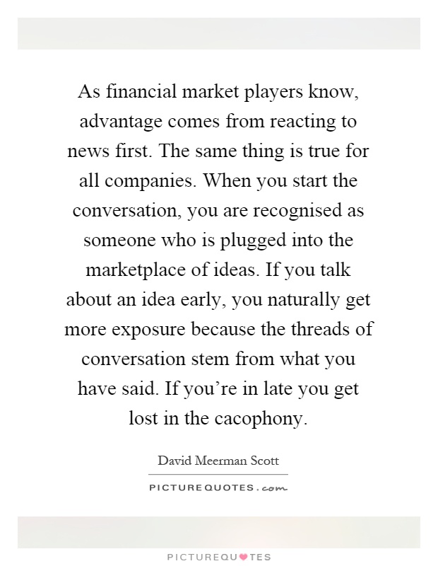 As financial market players know, advantage comes from reacting to news first. The same thing is true for all companies. When you start the conversation, you are recognised as someone who is plugged into the marketplace of ideas. If you talk about an idea early, you naturally get more exposure because the threads of conversation stem from what you have said. If you're in late you get lost in the cacophony Picture Quote #1