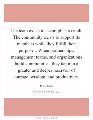 The team exists to accomplish a result. The community exists to support its members while they fulfill their purpose... When partnerships, management teams, and organizations build communities, they tap into a greater and deeper reservoir of courage, wisdom, and productivity Picture Quote #1