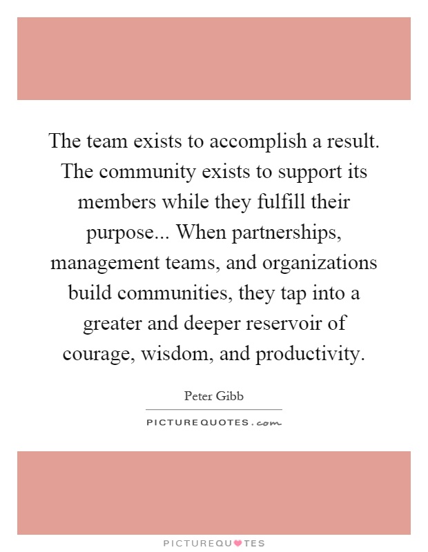 The team exists to accomplish a result. The community exists to support its members while they fulfill their purpose... When partnerships, management teams, and organizations build communities, they tap into a greater and deeper reservoir of courage, wisdom, and productivity Picture Quote #1