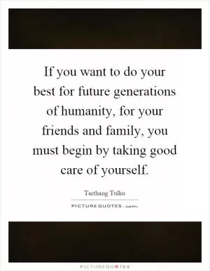 If you want to do your best for future generations of humanity, for your friends and family, you must begin by taking good care of yourself Picture Quote #1