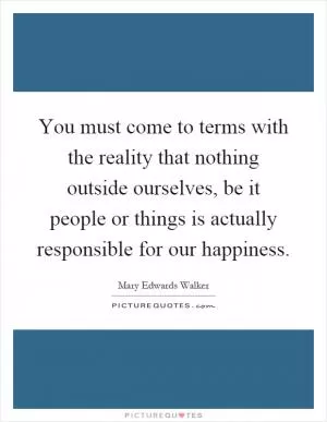 You must come to terms with the reality that nothing outside ourselves, be it people or things is actually responsible for our happiness Picture Quote #1