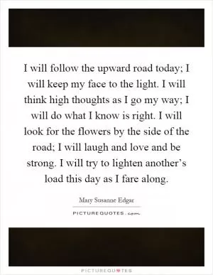 I will follow the upward road today; I will keep my face to the light. I will think high thoughts as I go my way; I will do what I know is right. I will look for the flowers by the side of the road; I will laugh and love and be strong. I will try to lighten another’s load this day as I fare along Picture Quote #1