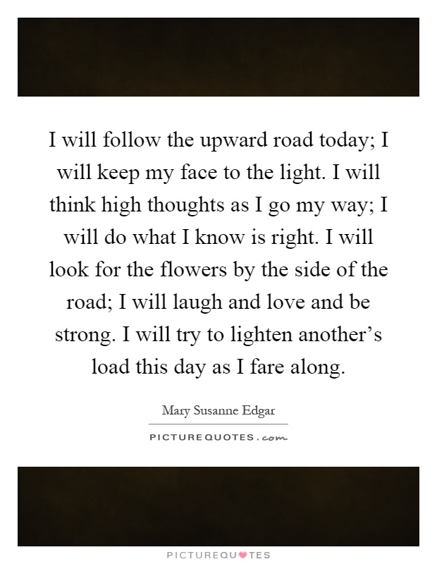 I will follow the upward road today; I will keep my face to the light. I will think high thoughts as I go my way; I will do what I know is right. I will look for the flowers by the side of the road; I will laugh and love and be strong. I will try to lighten another's load this day as I fare along Picture Quote #1