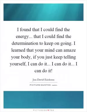 I found that I could find the energy... that I could find the determination to keep on going. I learned that your mind can amaze your body, if you just keep telling yourself, I can do it... I can do it... I can do it! Picture Quote #1