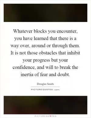 Whatever blocks you encounter, you have learned that there is a way over, around or through them. It is not those obstacles that inhibit your progress but your confidence, and will to break the inertia of fear and doubt Picture Quote #1
