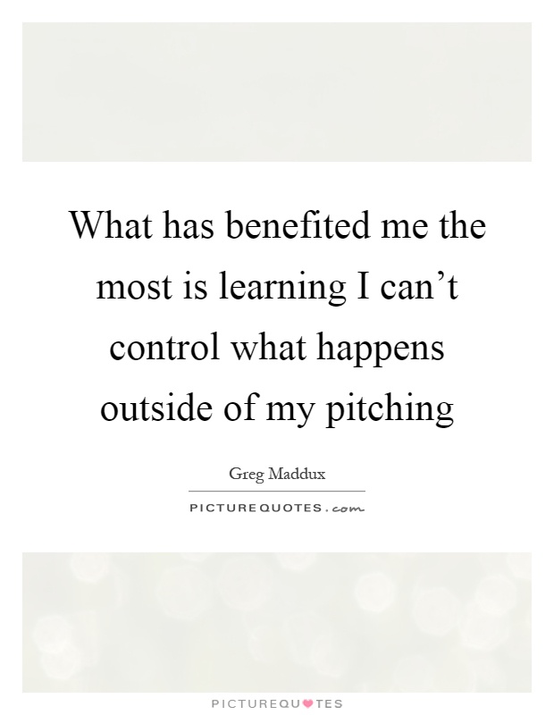 What has benefited me the most is learning I can't control what happens outside of my pitching Picture Quote #1