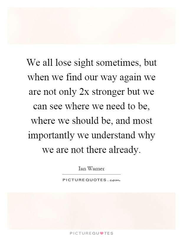 We all lose sight sometimes, but when we find our way again we are not only 2x stronger but we can see where we need to be, where we should be, and most importantly we understand why we are not there already Picture Quote #1