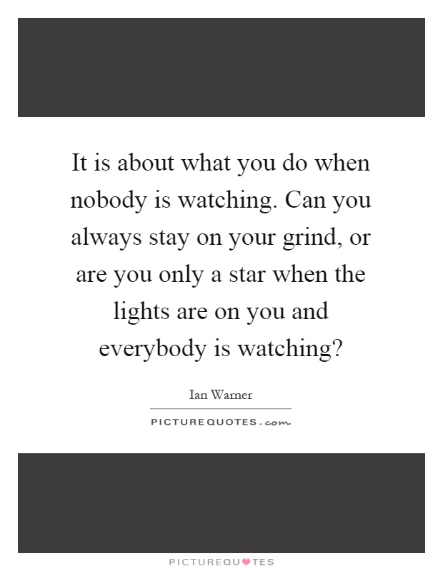 It is about what you do when nobody is watching. Can you always stay on your grind, or are you only a star when the lights are on you and everybody is watching? Picture Quote #1