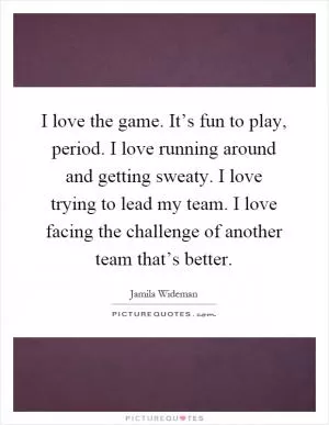 I love the game. It’s fun to play, period. I love running around and getting sweaty. I love trying to lead my team. I love facing the challenge of another team that’s better Picture Quote #1