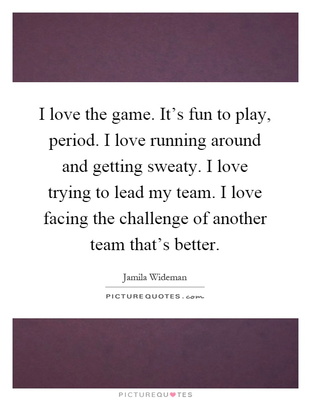 I love the game. It's fun to play, period. I love running around and getting sweaty. I love trying to lead my team. I love facing the challenge of another team that's better Picture Quote #1