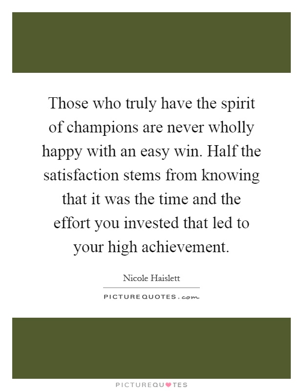 Those who truly have the spirit of champions are never wholly happy with an easy win. Half the satisfaction stems from knowing that it was the time and the effort you invested that led to your high achievement Picture Quote #1