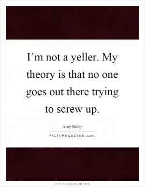 I’m not a yeller. My theory is that no one goes out there trying to screw up Picture Quote #1