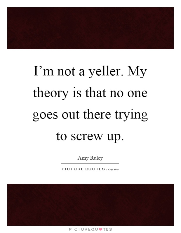 I'm not a yeller. My theory is that no one goes out there trying to screw up Picture Quote #1