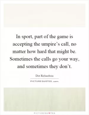 In sport, part of the game is accepting the umpire’s call, no matter how hard that might be. Sometimes the calls go your way, and sometimes they don’t Picture Quote #1