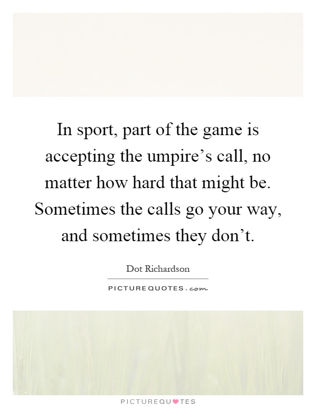 In sport, part of the game is accepting the umpire's call, no matter how hard that might be. Sometimes the calls go your way, and sometimes they don't Picture Quote #1