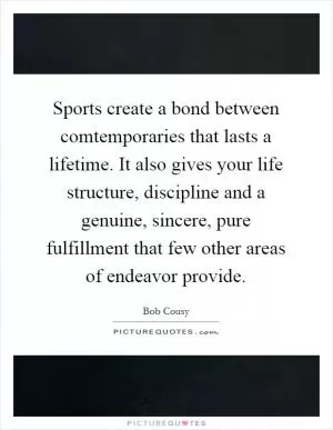 Sports create a bond between comtemporaries that lasts a lifetime. It also gives your life structure, discipline and a genuine, sincere, pure fulfillment that few other areas of endeavor provide Picture Quote #1