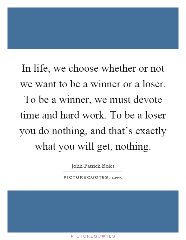 In life, we choose whether or not we want to be a winner or a loser. To be a winner, we must devote time and hard work. To be a loser you do nothing, and that's exactly what you will get, nothing Picture Quote #1